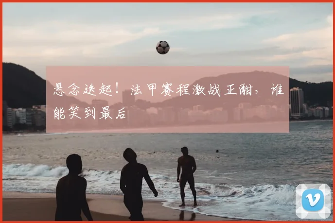悬念迭起！法甲赛程激战正酣，谁能笑到最后