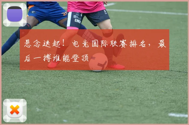 悬念迭起！电竞国际联赛排名，最后一搏谁能登顶