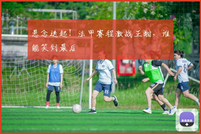 悬念迭起！法甲赛程激战正酣，谁能笑到最后