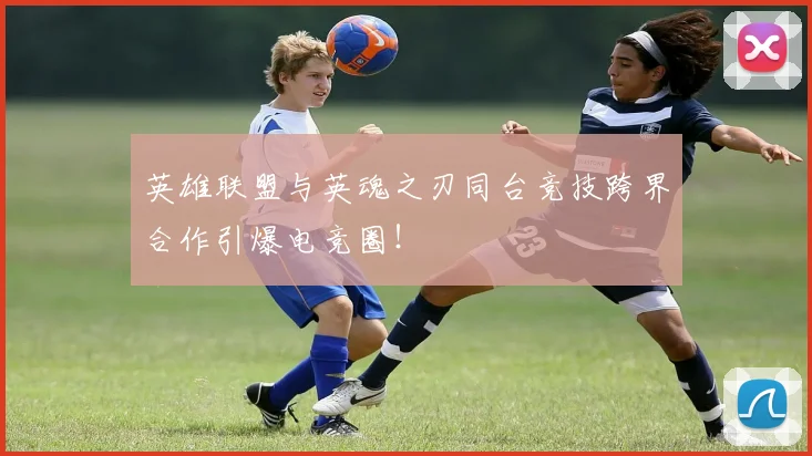 英雄联盟与英魂之刃同台竞技跨界合作引爆电竞圈！