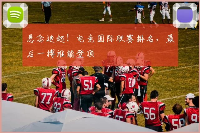 悬念迭起！电竞国际联赛排名，最后一搏谁能登顶