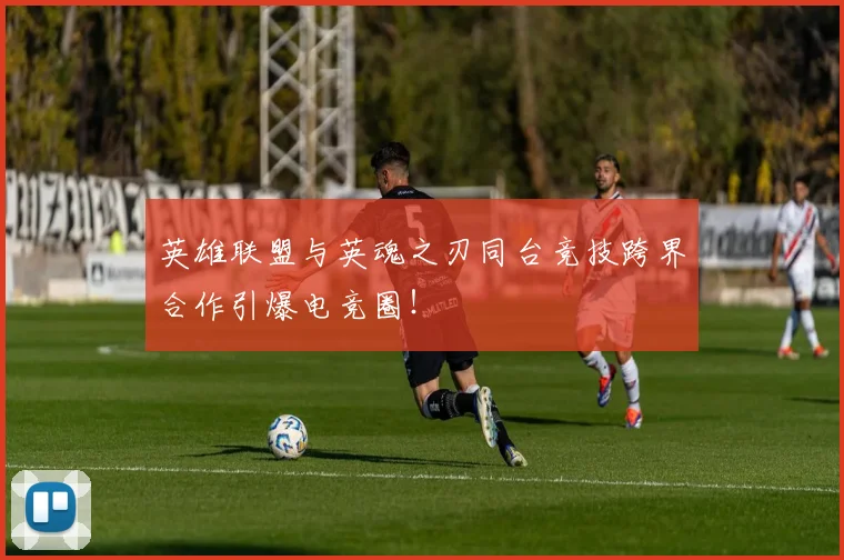 英雄联盟与英魂之刃同台竞技跨界合作引爆电竞圈！