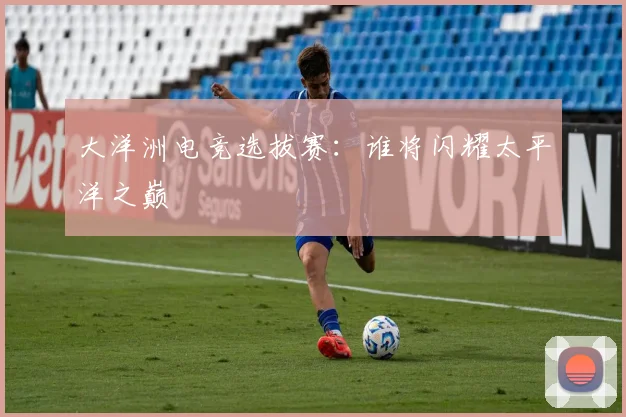 大洋洲电竞选拔赛：谁将闪耀太平洋之巅