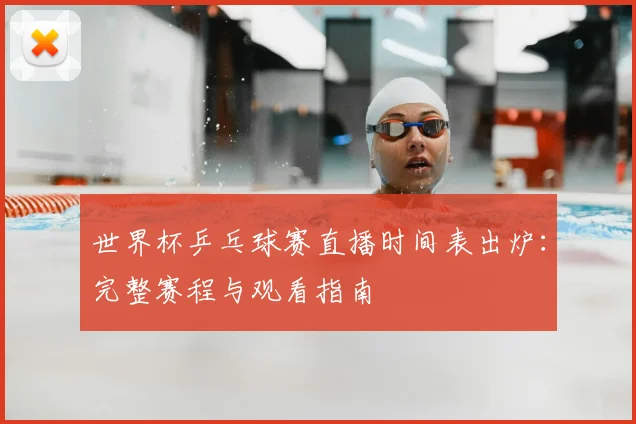 世界杯乒乓球赛直播时间表出炉：完整赛程与观看指南